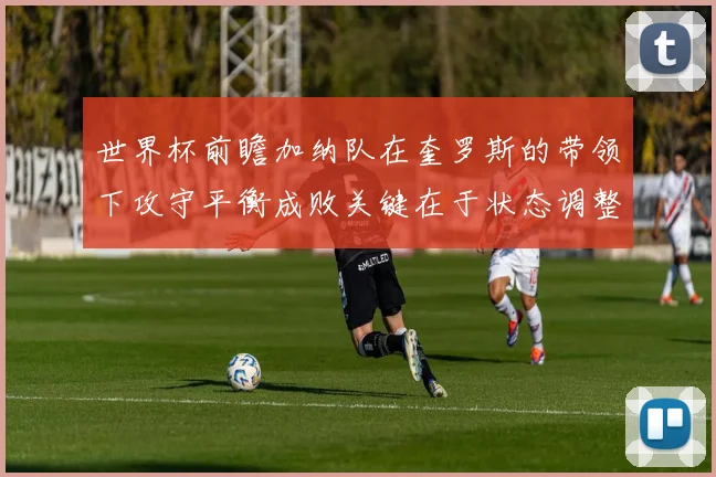 世界杯前瞻加纳队在奎罗斯的带领下攻守平衡成败关键在于状态调整