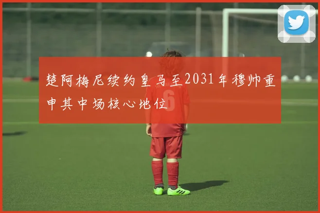 楚阿梅尼续约皇马至2031年穆帅重申其中场核心地位