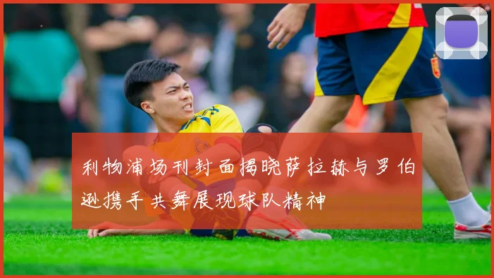 利物浦场刊封面揭晓萨拉赫与罗伯逊携手共舞展现球队精神