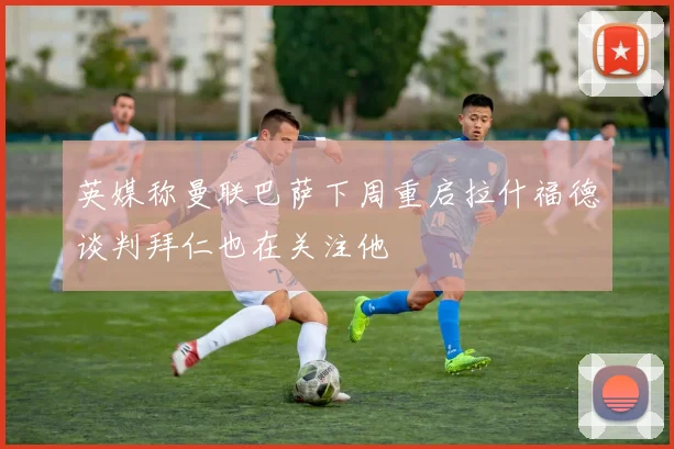 英媒称曼联巴萨下周重启拉什福德谈判拜仁也在关注他
