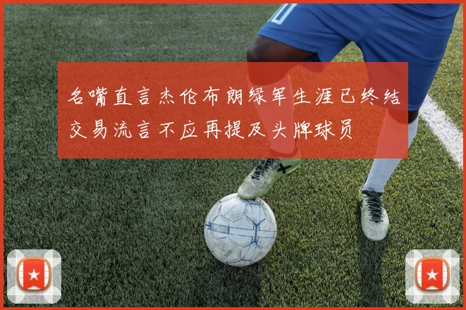 名嘴直言杰伦布朗绿军生涯已终结交易流言不应再提及头牌球员