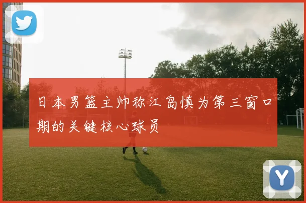 日本男篮主帅称江岛慎为第三窗口期的关键核心球员