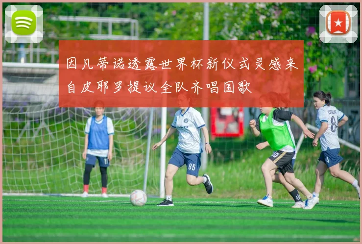 因凡蒂诺透露世界杯新仪式灵感来自皮耶罗提议全队齐唱国歌