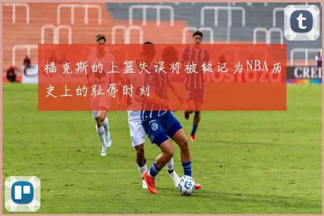 福克斯的上篮失误将被铭记为NBA历史上的耻辱时刻