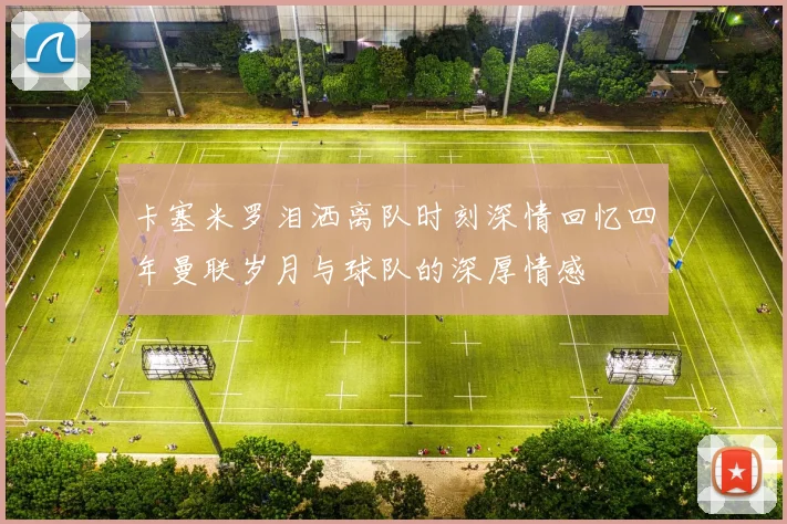 卡塞米罗泪洒离队时刻深情回忆四年曼联岁月与球队的深厚情感
