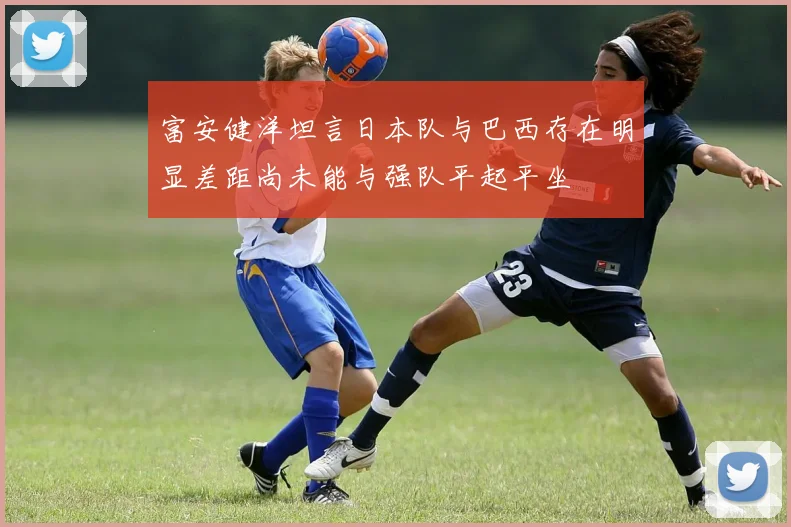 富安健洋坦言日本队与巴西存在明显差距尚未能与强队平起平坐
