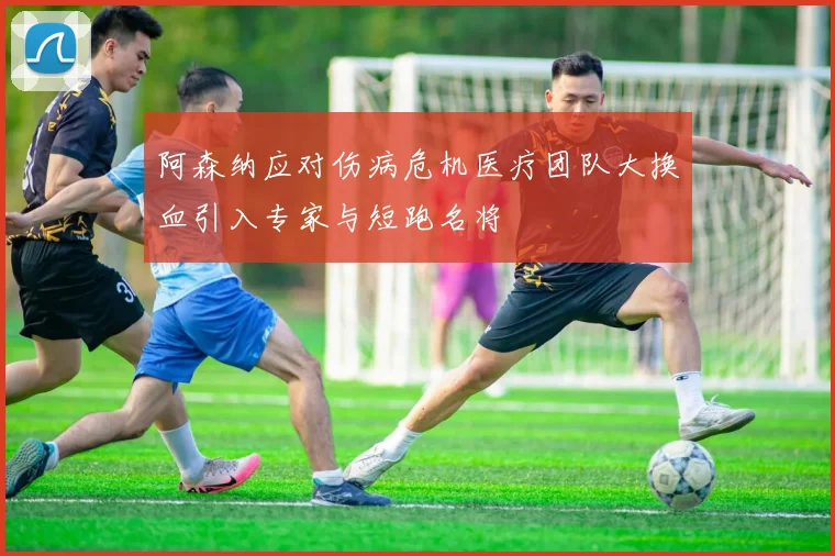 阿森纳应对伤病危机医疗团队大换血引入专家与短跑名将