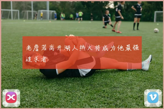 老詹若离开湖人热火将成为他最强追求者