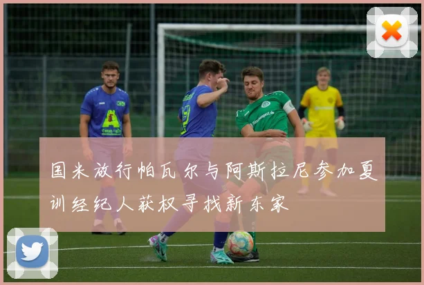 国米放行帕瓦尔与阿斯拉尼参加夏训经纪人获权寻找新东家
